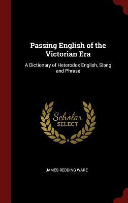 Passing English of the Victorian Era: A Dictionary of Heterodox English, Slang and Phrase by James Redding Ware