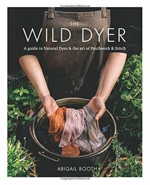 The Wild Dyer: A Guide to Natural Dyes & the Art of Patchwork & Stitch by Abigail Booth