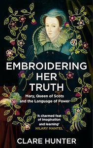 Embroidering Her Truth: Mary, Queen of Scots and the Language of Power by Clare Hunter