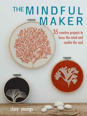 The Mindful Maker: 35 Creative Projects to Focus the Mind and Soothe the Soul by Clare Youngs