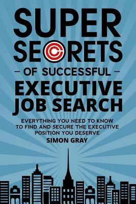 Super Secrets of Successful Executive Job Search: Everything you need to know to find and secure the executive position you deserve by Simon Gray