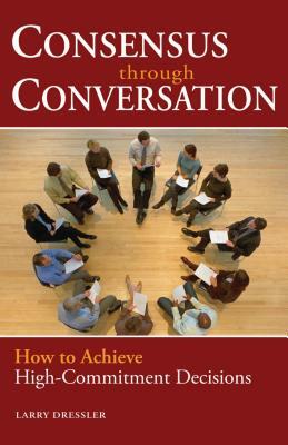 Consensus Through Conversations: How to Achieve High-Commitment Decisions by Larry Dressler