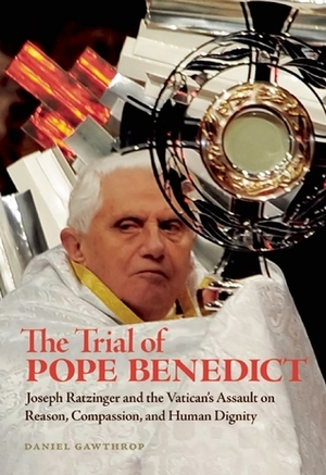 The Trial of Pope Benedict: Joseph Ratzinger and the Vatican's Assault on Reason, Compassion, and Human Dignity by Daniel Gawthrop