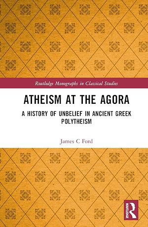 Atheism at the Agora: A History of Unbelief in Ancient Greek Polytheism  by James C. Ford