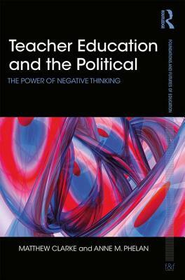 Teacher Education and the Political: The Power of Negative Thinking by Matthew Clarke, Anne Phelan