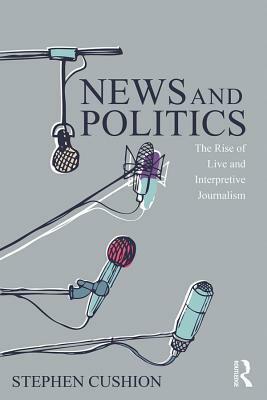 News and Politics: The Rise of Live and Interpretive Journalism by Stephen Cushion