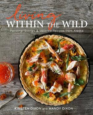 Living Within the Wild: Personal Stories & Beloved Recipes from Alaska by Mandy Dixon, Mandy Dixon, Kirsten Dixon, Kirsten Dixon