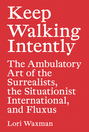 Keep Walking Intently: The Ambulatory Art of the Surrealists, the Situationist International, and Fluxus by Lori Waxman