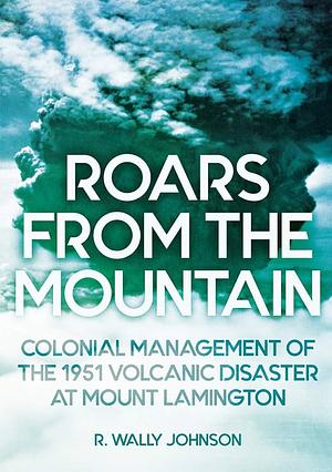 Roars from the Mountain: Colonial Management of the 1951 Volcanic Disaster at Mount Lamington by R. Wally Johnson