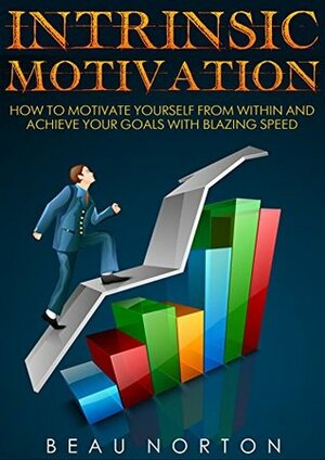 Intrinsic Motivation: How to Motivate Yourself From Within and Achieve Your Goals With Blazing Speed by Beau Norton