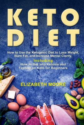 Keto Diet: How to Use the Ketogenic Diet to Lose Weight, Burn Fat, and Increase Mental Clarity, Including How to Get Into Ketosis by Elizabeth Moore