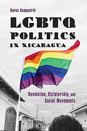 LGBTQ Politics in Nicaragua: Revolution, Dictatorship, and Social Movements by Karen Kampwirth