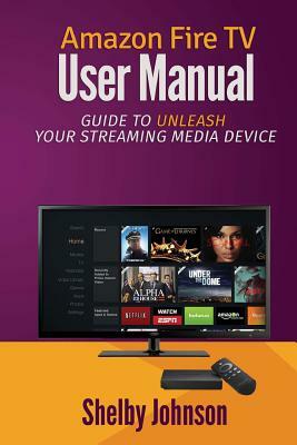Amazon Fire TV User Manual: Guide to Unleash Your Streaming Media Device by Shelby Johnson