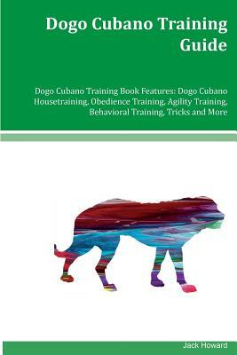 Dogo Cubano Training Guide Dogo Cubano Training Book Features: Dogo Cubano Housetraining, Obedience Training, Agility Training, Behavioral Training, T by Jack Howard