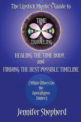 The Lipstick Mystic's Guide to Time Traveling, Healing the Time Body and Finding the Best Possible Timeline (While Others Do the Apocalypso Dance) by Jennifer Shepherd