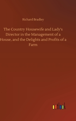 The Country Housewife and Lady's Director in the Management of a House, and the Delights and Profits of a Farm by Richard Bradley