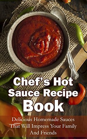 Chef's Hot Sauce Recipe Book: Delicious Homemade Sauces That Will Impress Your Family And Friends by Michelle Green