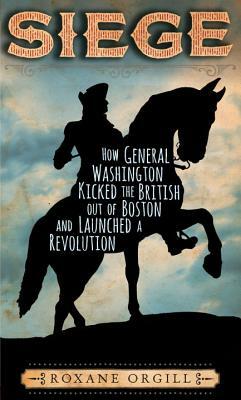 Siege: How General Washington Kicked the British Out of Boston and Launched a Revolution by Roxane Orgill