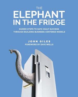 The Elephant in the Fridge: Guided Steps to Data Vault Success through Building Business-Centered Models by John Giles