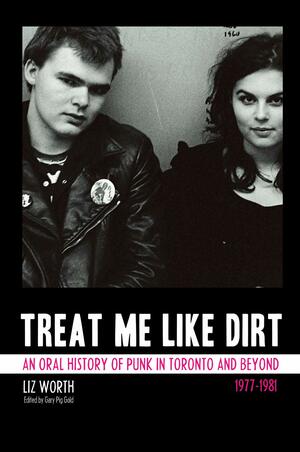 Treat Me Like Dirt: An Oral History of Punk in Toronto and Beyond, 1977-1981 by Liz Worth, Gary Pig Gold