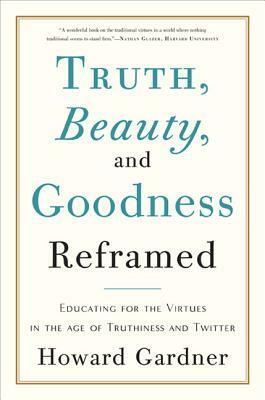 Truth, Beauty, and Goodness Reframed: Educating for the Virtues in the Age of Truthiness and Twitter by Howard Gardner