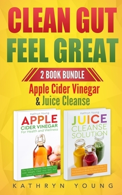 Clean Gut Feel Great: Apple Cider Vinegar & Juice Cleanse by Kathryn Young
