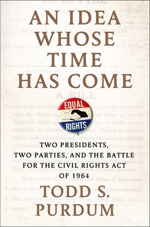An Idea Whose Time Has Come: Two Presidents, Two Parties, and the Battle for the Civil Rights Act of 1964 by Todd S. Purdum