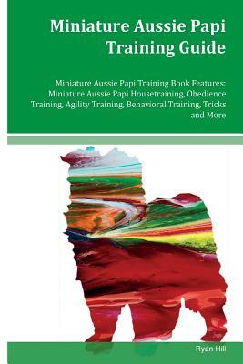 Miniature Aussie Papi Training Guide Miniature Aussie Papi Training Book Features: Miniature Aussie Papi Housetraining, Obedience Training, Agility Tr by Ryan Hill