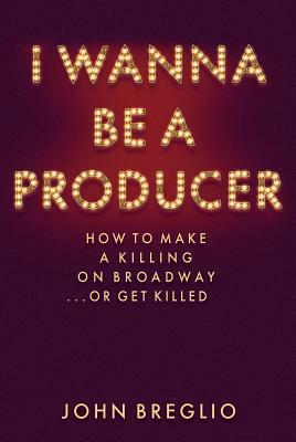 I Wanna Be a Producer: How to Make a Killing on Broadway...or Get Killed by John Breglio