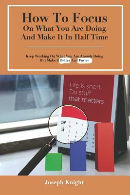 How To Focus On What You Are Doing And Make It In Half Time: Keep Working On What You Are Already Doing But Make It Better And Faster by Joseph Knight