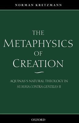 The Metaphysics of Creation: Aquinas's Natural Theology in Summa Contra Gentiles II by Norman Kretzmann