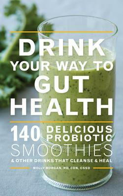 Drink Your Way to Gut Health: 140 Delicious Probiotic Smoothies & Other Drinks That Cleanse & Heal by Molly Morgan