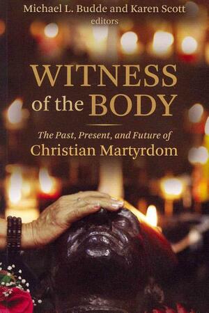 Witness of the Body: The Past, Present, and Future of Christian Martyrdom by Michael L. Budde, Karen Scott