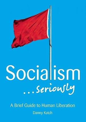 Socialism…Seriously: A Brief Guide to Human Liberation by Danny Katch, Danny Katch