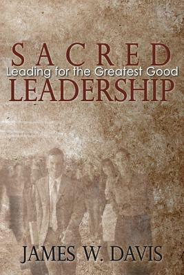 Sacred Leadership: Leading for the Greatest Good by James W. Davis