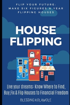 House Flipping: Make Six Figures a Year Flipping Houses: Passive Income: Live your dreams, Know Where to Find, Buy, Fix and Flip House by Blessing Kolawole
