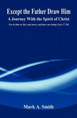 Except the Father Draw Him - A Journey with the Spirit of Christ by Mark A. Smith