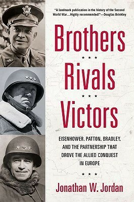 Brothers, Rivals, Victors: Eisenhower, Patton, Bradley and the Partnership that Drove the Allied Conquest in Europe by Jonathan W. Jordan