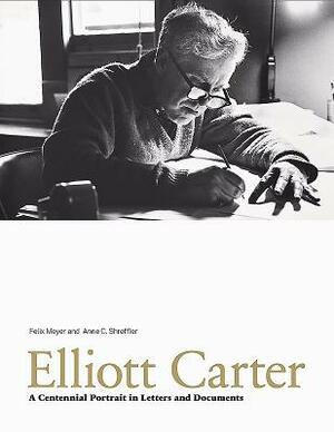Elliott Carter: A Centennial Portrait in Letters and Documents by Felix Meyer, Anne C. Shreffler