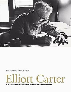 Elliott Carter: A Centennial Portrait in Letters and Documents by Anne C. Shreffler, Felix Meyer