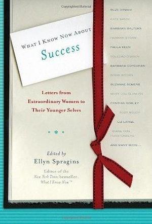 What I Know Now About Success: Letters from Extraordinary Women to Their Younger Selves by Ellyn Spragins, Ellyn Spragins