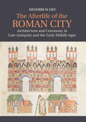 The Afterlife of the Roman City: Architecture and Ceremony in Late Antiquity and the Early Middle Ages by Hendrik W. Dey