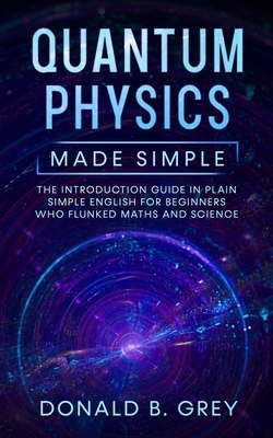 Quantum Physics Made Simple: The Introduction Guide In Plain Simple English For Beginners Who Flunked Maths And Science by Donald B. Grey