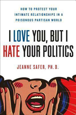 I Love You, but I Hate Your Politics: How to Protect Your Intimate Relationships in a Poisonous Partisan World by Jeanne Safer, Jeanne Safer