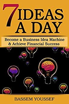 7 Ideas A Day: Become a Business Idea Machine & Achieve Financial Success by Bassem Youssef