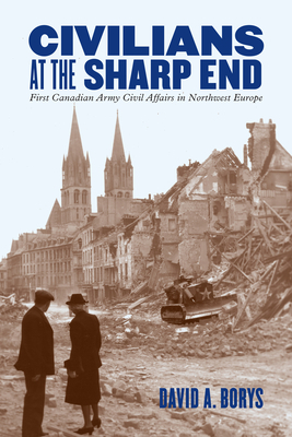 Civilians at the Sharp End: First Canadian Army Civil Affairs in Northwest Europe by David A. Borys