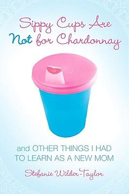 Sippy Cups Are Not for Chardonnay: And Other Things I Had to Learn as a New Mom by Stefanie Wilder-Taylor