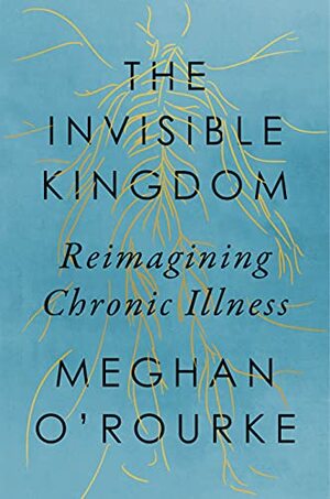 The Invisible Kingdom: Reimagining Chronic Illness by Meghan O'Rourke