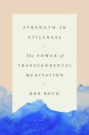 Strength in Stillness: The Power of Transcendental Meditation by Bob Roth