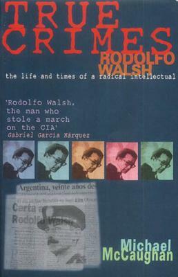 True Crimes: Rodolfo Walsh and the Role of the Intellectual in Latin American Politics by Michael McCaughan